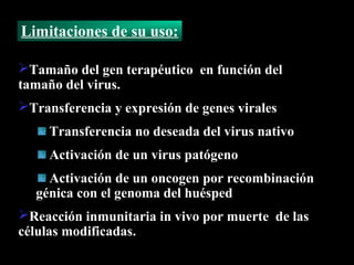 Limitaciones de su uso:

Tamaño del gen terapéutico en función del
tamaño del virus.
Transferencia y expresión de genes virales
     Transferencia no deseada del virus nativo
     Activación de un virus patógeno
    Activación de un oncogen por recombinación
  génica con el genoma del huésped
Reacción inmunitaria in vivo por muerte de las
células modificadas.
 