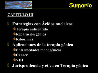 Sumario
CAPITULO III

 Estrategias con Ácidos nucleicos
    Terapia antisentido
    Reparación génica
    Ribozimas
 Aplicaciones de la terapia génica
    Enfermedades monogénicas
    Cáncer
    VIH
 Jurisprudencia y ética en Terapia génica
 