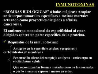 INMUNOTOXINAS
“BOMBAS BIOLÓGICAS” ó balas mágicas: Acoplar
anticuerpos tumorales específicos a toxinas mortales
actuando como proyectiles dirigidos a células
cancerosas.
El anticuerpo monoclonal da especificidad al estar
dirigidos contra un parte especifica de la proteína.
 Requisitos de la inmunotoxina:
      Antígeno en la superficie celular; receptores y
carbohidratos de membrana
       Penetración eficaz del complejo antígeno - anticuerpo en
       el citoplasma celular
       Que reconozcan las formas mutadas pero no las normales,
       o por lo menos se expresen menos en estas.
 
