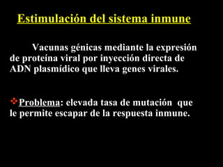 Estimulación del sistema inmune

     Vacunas génicas mediante la expresión
de proteína viral por inyección directa de
ADN plasmídico que lleva genes virales.


Problema: elevada tasa de mutación que
le permite escapar de la respuesta inmune.
 