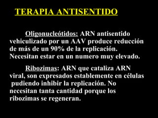 TERAPIA ANTISENTIDO

     Oligonucleótidos: ARN antisentido
vehiculizado por un AAV produce reducción
de más de un 90% de la replicación.
Necesitan estar en un numero muy elevado.
      Ribozimas: ARN que cataliza ARN
viral, son expresados establemente en células
 pudiendo inhibir la replicación. No
necesitan tanta cantidad porque los
ribozimas se regeneran.
 