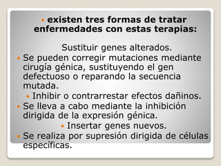  existen tres formas de tratar
enfermedades con estas terapias:
Sustituir genes alterados.
Se pueden corregir mutaciones mediante
cirugía génica, sustituyendo el gen
defectuoso o reparando la secuencia
mutada.
Inhibir o contrarrestar efectos dañinos.
Se lleva a cabo mediante la inhibición
dirigida de la expresión génica.
Insertar genes nuevos.
Se realiza por supresión dirigida de células
específicas.