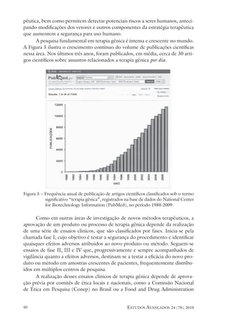 estudos avançados 24 (70), 2010
40
pêutica, bem como permitem detectar potenciais riscos a seres humanos, anteci-
pando modificações dos vetores e outros componentes da estratégia terapêutica
que aumentem a segurança para uso humano.
A pesquisa fundamental em terapia gênica é intensa e crescente no mundo.
A Figura 5 ilustra o crescimento contínuo do volume de publicações científicas
nessa área. Nos últimos três anos, foram publicados, em média, cerca de 30 arti-
gos científicos sobre assuntos relacionados a terapia gênica por dia.
Figura 5 – Frequência anual de publicação de artigos científicos classificados sob o termo
significativo “terapia gênica”, registrados na base de dados do National Center
for Biotechnology Information (PubMed), no período 1980-2009.
Como em outras áreas de investigação de novos métodos terapêuticos, a
aprovação de um produto ou processo de terapia gênica depende da realização
de uma série de ensaios clínicos, que são classificados por fases. Inicia-se pela
chamada fase I, cujo objetivo é testar a segurança do procedimento e identificar
quaisquer efeitos adversos atribuídos ao novo produto ou método. Seguem-se
ensaios de fase II, III e IV que, progressivamente e sempre acompanhados de
vigilância quanto a efeitos adversos, destinam-se a testar a eficácia do novo pro-
duto ou método em amostras crescentes de pacientes, frequentemente distribu-
ídos em múltiplos centros de pesquisa.	
A realização desses ensaios clínicos de terapia gênica depende de aprova-
ção prévia por comitês de ética locais e nacionais, como a Comissão Nacional
de Ética em Pesquisa (Conep) no Brasil ou a Food and Drug Administration
 