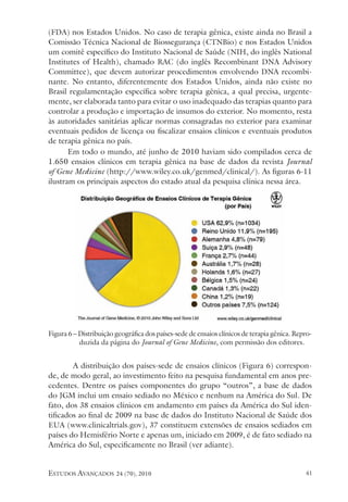 estudos avançados 24 (70), 2010 41
(FDA) nos Estados Unidos. No caso de terapia gênica, existe ainda no Brasil a
Comissão Técnica Nacional de Biossegurança (CTNBio) e nos Estados Unidos
um comitê específico do Instituto Nacional de Saúde (NIH, do inglês National
Institutes of Health), chamado RAC (do inglês Recombinant DNA Advisory
Committee), que devem autorizar procedimentos envolvendo DNA recombi-
nante. No entanto, diferentemente dos Estados Unidos, ainda não existe no
Brasil regulamentação específica sobre terapia gênica, a qual precisa, urgente-
mente, ser elaborada tanto para evitar o uso inadequado das terapias quanto para
controlar a produção e importação de insumos do exterior. No momento, resta
às autoridades sanitárias aplicar normas consagradas no exterior para examinar
eventuais pedidos de licença ou fiscalizar ensaios clínicos e eventuais produtos
de terapia gênica no país.
Em todo o mundo, até junho de 2010 haviam sido compilados cerca de
1.650 ensaios clínicos em terapia gênica na base de dados da revista Journal
of Gene Medicine (http://www.wiley.co.uk/genmed/clinical/). As figuras 6-11
ilustram os principais aspectos do estado atual da pesquisa clínica nessa área.
Figura 6 – Distribuição geográfica dos países-sede de ensaios clínicos de terapia gênica. Repro-
duzida da página do Journal of Gene Medicine, com permissão dos editores.
	A distribuição dos países-sede de ensaios clínicos (Figura 6) correspon-
de, de modo geral, ao investimento feito na pesquisa fundamental em anos pre-
cedentes. Dentre os países componentes do grupo “outros”, a base de dados
do JGM inclui um ensaio sediado no México e nenhum na América do Sul. De
fato, dos 38 ensaios clínicos em andamento em países da América do Sul iden-
tificados ao final de 2009 na base de dados do Instituto Nacional de Saúde dos
EUA (www.clinicaltrials.gov), 37 constituem extensões de ensaios sediados em
países do Hemisfério Norte e apenas um, iniciado em 2009, é de fato sediado na
América do Sul, especificamente no Brasil (ver adiante).
 