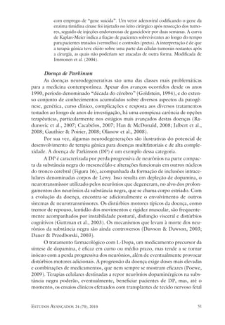 estudos avançados 24 (70), 2010 51
com emprego de “gene suicida”. Um vetor adenoviral codificando o gene da
enzima timidina cinase foi injetado no leito cirúrgico após ressecção dos tumo-
res, seguido de injeções endovenosas de ganciclovir por duas semanas. A curva
de Kaplan-Meier indica a fração de pacientes sobreviventes ao longo do tempo
para pacientes tratados (vermelho) e controles (preto). A interpretação é de que
a terapia gênica teve efeito sobre uma parte das células tumorais restantes após
a cirurgia, as quais não poderiam ser atacadas de outra forma. Modificada de
Immonen et al. (2004).
Doença de Parkinson
As doenças neurodegenerativas são uma das classes mais problemáticas
para a medicina contemporânea. Apesar dos avanços ocorridos desde os anos
1990, período denominado “década do cérebro” (Goldstein, 1994), e do exten-
so conjunto de conhecimentos acumulados sobre diversos aspectos da patogê-
nese, genética, curso clínico, complicações e resposta aos diversos tratamentos
testados ao longo de anos de investigação, há uma conspícua carência de opções
terapêuticas, particularmente nos estágios mais avançados destas doenças (Ra-
dunovic et al., 2007; Cacabelos, 2007; Han & McDonald, 2008; Jalbert et al.,
2008; Gauthier & Poirier, 2008; Olanow et al., 2008).
Por sua vez, algumas neurodegenerações são ilustrativas do potencial de
desenvolvimento de terapia gênica para doenças multifatoriais e de alta comple-
xidade. A doença de Parkinson (DP) é um exemplo dessa categoria.
A DP é caracterizada por perda progressiva de neurônios na parte compac-
ta da substância negra do mesencéfalo e alterações funcionais em outros núcleos
do tronco cerebral (Figura 16), acompanhada da formação de inclusões intrace-
lulares denominadas corpos de Lewy. Isso resulta em depleção de dopamina, o
neurotransmissor utilizado pelos neurônios que degeneram, no alvo dos prolon-
gamentos dos neurônios da substância negra, que se chama corpo estriado. Com
a evolução da doença, encontra-se adicionalmente o envolvimento de outros
sistemas de neurotransmissores. Os distúrbios motores típicos da doença, como
tremor de repouso, lentidão dos movimentos e rigidez muscular, são frequente-
mente acompanhados por instabilidade postural, disfunção visceral e distúrbios
cognitivos (Guttman et al., 2003). Os mecanismos que levam à morte dos neu-
rônios da substância negra são ainda controversos (Dawson & Dawson, 2003;
Dauer & Przedborski, 2003).
O tratamento farmacológico com L-Dopa, um medicamento precursor da
síntese de dopamina, é eficaz em curto ou médio prazo, mas tende a se tornar
inócuo com a perda progressiva dos neurônios, além de eventualmente provocar
distúrbios motores adicionais. A progressão da doença exige doses mais elevadas
e combinações de medicamentos, que nem sempre se mostram eficazes (Poewe,
2009). Terapias celulares destinadas a repor neurônios dopaminérgicos na subs-
tância negra poderão, eventualmente, beneficiar pacientes de DP, mas, até o
momento, os ensaios clínicos efetuados com transplantes de tecido nervoso fetal
 