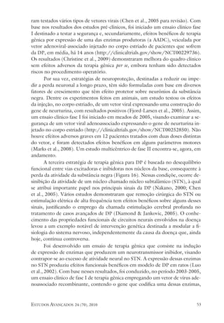 estudos avançados 24 (70), 2010 53
ram testados vários tipos de vetores virais (Chen et al., 2005 para revisão). Com
base nos resultados dos estudos pré-clínicos, foi iniciado um ensaio clínico fase
I destinado a testar a segurança e, secundariamente, efeitos benéficos de terapia
gênica por expressão de uma das enzimas produtoras (a AADC), veiculada por
vetor adenoviral-associado injetado no corpo estriado de pacientes que sofrem
da DP, em média, há 14 anos (http://clinicaltrials.gov/show/NCT00229736).
Os resultados (Christine et al., 2009) demonstraram melhora do quadro clínico
sem efeitos adversos da terapia gênica per se, embora tenham sido detectados
riscos no procedimento operatório.
Por sua vez, estratégias de neuroproteção, destinadas a reduzir ou impe-
dir a perda neuronal a longo prazo, têm sido formuladas com base em diversos
fatores de crescimento que têm efeito protetor sobre neurônios da substância
negra. Dentre os experimentos feitos em animais, um estudo testou os efeitos
da injeção, no corpo estriado, de um vetor viral expressando uma construção do
gene de neurturina, com resultados positivos (Fjord-Larsen et al., 2005). Assim,
um ensaio clínico fase I foi iniciado em meados de 2005, visando examinar a se-
gurança de um vetor viral adenoassociado expressando o gene de neurturina in-
jetado no corpo estriado (http://clinicaltrials.gov/show/NCT00252850). Não
houve efeitos adversos graves em 12 pacientes tratados com duas doses distintas
do vetor, e foram detectados efeitos benéficos em alguns parâmetros motores
(Marks et al., 2008). Um estudo multicêntrico de fase II encontra-se, agora, em
andamento.
A terceira estratégia de terapia gênica para DP é baseada no desequilíbrio
funcional entre vias excitadoras e inibidoras nos núcleos da base, consequente à
perda da atividade da substância negra (Figura 16). Nessas condiçõe, ocorre de-
sinibição da atividade de um núcleo chamado núcleo subtalâmico (STN), à qual
se atribui importante papel nos principais sinais da DP (Nakano, 2000; Chen
et al., 2005). Vários estudos demonstraram que remoção cirúrgica do STN ou
estimulação elétrica de alta frequência tem efeitos benéficos sobre alguns desses
sinais, justificando o emprego da chamada estimulação cerebral profunda no
tratamento de casos avançados de DP (Diamond & Jankovic, 2005). O conhe-
cimento das propriedades funcionais de circuitos neurais envolvidos na doença
levou a um exemplo notável de intervenção genética destinada a modular a fi-
siologia do sistema nervoso, independentemente da causa da doença que, ainda
hoje, continua controversa.
Foi desenvolvido um ensaio de terapia gênica que consiste na indução
de expressão de enzimas que produzem um neurotransmissor inibidor, visando
contrapor-se ao excesso de atividade neural no STN. A expressão dessas enzimas
no STN produziu efeitos funcionais benéficos em modelo de DP em ratos (Luo
et al., 2002). Com base nesses resultados, foi conduzido, no período 2003-2005,
um ensaio clínico de fase I de terapia gênica empregando um vetor de vírus ade-
noassociado recombinante, contendo o gene que codifica uma dessas enzimas,
 