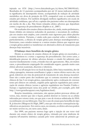 estudos avançados 24 (70), 2010
54
injetado no STN (http://www.clinicaltrials.gov/ct/show/NCT00195143).
Resultados de 11 pacientes acompanhados por até 12 meses indicaram melho-
ra significativa de desempenho motor, acompanhada de redução de atividade
metabólica em alvos de projeção do STN, compatível com os resultados dos
estudos pré-clínicos. Foi também divulgada melhora significativa em escala de
atividades cotidianas, que reflete a opinião dos pacientes sobre seu desempenho
em tarefas do dia a dia. Não foram relatados efeitos adversos que deponham
contra a segurança do procedimento (Kaplitt et al., 2007).
Os resultados dos ensaios clínicos descritos são, ainda, muito preliminares,
foram obtidos em números reduzidos de pacientes e necessitam de confirma-
ção em ensaios mais amplos, com controles mais rigorosos para efeito placebo
e outras variáveis. Portanto, é ainda cedo para concluir sobre a viabilidade e,
particularmente, a eficácia de terapia gênica para doenças neurodegenerativas.
Entretanto, esses estudos somam-se a outros ensaios clínicos que sugerem que
a terapia gênica poderá se transformar em alternativa efetiva de tratamento para
doenças hoje incuráveis.
O balanço risco-benefício da terapia gênica
Dentre as centenas de ensaios clínicos de terapia gênica já encerrados, a
maioria destinou-se a testar a segurança do procedimento. Em certos casos, a
identificação precoce de efeitos adversos durante o estudo foi suficiente para
encerrar imediatamente o teste, evitando risco de agravamento. Mas, em muitos
casos, o procedimento empregado foi considerado seguro, quando muito com
efeitos adversos ocasionais, discretos e toleráveis.
Dor ou inflamação leves no local da injeção, febre baixa transitória, dor de
cabeça passageira, sintomas semelhantes à gripe e outros efeitos suaves são, em
geral, toleráveis em vista do potencial de tratamento de uma doença incurável.
Esses são a maior parte dos incidentes que se costuma encontrar nos ensaios
clínicos de fase I em terapia gênica, especialmente após a realização de extensos
testes pré-clínicos em animais, exigidos pelas agências reguladoras para autori-
zação de ensaios clínicos (acesso a agências reguladoras nos Estados Unidos e
Europa e regulamentação nessa área pode ser obtido, por exemplo, pelo link
http://www.genetherapynet.com/legislation.html).
Reações imunitárias, entretanto, não apenas podem provocar efeitos ad-
versos, mas, mesmo que não o façam, podem destruir os vetores ou as células
infectadas por vetores virais, em que pese o uso de técnicas sofisticadas de DNA
recombinante em sua fabricação. Esse foi o caso do ensaio para hemofilia do tipo
B, já descrito (Mingozzi & High, 2007), mas que não trouxe consequências sig-
nificativas aos pacientes. Em outros casos, no entanto, os efeitos adversos podem
ser muito severos ou, em raros casos, fatais.
Em 1999, um paciente morreu logo após a injeção de um vetor viral
durante um ensaio clínico de terapia gênica, vitimado por uma síndrome de
resposta inflamatória sistêmica causada pelo vetor adenoviral de primeira ge-
 