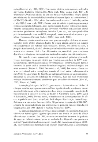 estudos avançados 24 (70), 2010 55
ração (Raper et al., 1998, 2003). Em ensaios clínicos mais recentes, realizados
na França e Inglaterra (Hacein-Bey-Abina et al., 2002; Gaspar et al., 2004), de
um total de 20 crianças abaixo de um ano de idade submetidas a terapia gênica
para síndrome de imunodeficiência combinada severa ligada ao cromossomo X
(SCID-XL) (Buckley, 2004), cinco desenvolveram leucemias (Hacein-Bey-Abina
et al., 2003; Howe et al., 2008). Dessas, uma foi a óbito e quatro apresentaram
remissão completa da leucemia após quimioterapia. Exames feitos após o apare-
cimento das leucemias revelaram que os vetores retrovirais utilizados em ambos
os ensaios produziram mutagênese insercional, ou seja, mutações produzidas
pela intromissão do vetor no DNA, rompendo a continuidade da sequência ge-
nética (Cavazzana-Calvo & Fischer, 2007; Howe et al., 2008).
Os casos citados constituem os mais graves exemplos efetivamente carac-
terizados como efeitos adversos diretos da terapia gênica. Ambos têm origem
em características dos vetores virais utilizados. Porém, em ambos os casos, a
pesquisa fundamental, aliada à observação criteriosa dos eventos associados ao
tratamento e ao curso clínico dos efeitos colaterais, contribuiu para avanços no
desenho e produção de novos vetores, destinados a evitar tais efeitos adversos.
No caso de vetores adenovirais, em contraposição à primeira geração de
vetores empregada no ensaio clínico que resultou no caso fatal de 1999, já es-
tão disponíveis vetores adenovirais de terceira geração, construídos com deleção
completa de genes virais e capazes de transdução gênica muito mais segura em
seres humanos (Räty et al., 2008; Dormond et al., 2009). Por sua vez, é crescen-
te a expectativa de evitar mutagênese insercional, como a observada nos ensaios
para SCID-XL, por meio do desenho de vetores retrovirais ou lentivirais autoi-
nativantes ou dotados de isoladores de cromatina, duas das mais promissoras
técnicas em desenvolvimento atualmente para essa classe de vetores (Yi et al.,
2005; Räty et al., 2008).
A terapia gênica para SCID-XL, por sua vez, foi curativa em 19 das 20
crianças tratadas, que apresentaram melhora significativa do seu sistema imune
menos de três meses após o tratamento, bem como recuperação persistente de
sua resistência a infecções (Tabela 3; Fisher & Cavazzana-Calvo, 2008; Aiuti
& Roncarolo, 2009). Por seu turno, o tratamento em adolescentes não foi efi-
caz, sugerindo uma janela terapêutica limitada para intervenção nessa doença.
Adicionam-se aos casos bem-sucedidos 30 pacientes tratados da SCID-ADA,
a forma de imunodeficiência que corresponde à primeira paciente tratada por
terapia gênica em 1989 (Tabela 4; Aiuti & Roncarolo, 2009).
As agências reguladoras envolvidas na autorização e no controle de ensaios
clínicos em terapia gênica agiram rapidamente em ambos os casos de efeitos
adversos aqui relatados. Em 1999, o ensaio que resultou na morte do paciente
foi suspenso definitivamente, apesar da ausência de efeitos adversos graves nos
outros 17 pacientes tratados no mesmo estudo. No caso dos ensaios para SCID-
XL, os procedimentos terapêuticos já estavam encerrados, mas as autorizações
 