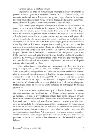 estudos avançados 24 (70), 2010 57
Terapia gênica e biotecnologia
Empresários da área de biotecnologia enxergam no sequenciamento do
genoma humano oportunidades comerciais crescentes. O interesse reside, natu-
ralmente, no fato de que a descoberta dos genes e, especialmente de mutações
responsáveis, no todo ou em parte, por uma doença, pode levar ao desenvolvi-
mento de testes diagnósticos ou medicamentos comercializáveis.
Entre outras ações, empresas começaram a investir no patenteamento de
genes ou mesmo de sequências de fragmentos de DNA que ainda não tinham
sequer sido associadas a genes propriamente ditos. Mais de três milhões de pa-
tentes relacionadas ao genoma foram solicitadas até hoje nos Estados Unidos.
A legislação norte-americana em geral permite o patenteamento de genes, des-
de que isolados (e não apenas descritos como sequências de nucleotídeos) e
acompanhados de evidência de utilidade, por exemplo, para desenvolvimento de
testes diagnósticos. Entretanto, o patenteamento de genes é controverso. Por
exemplo, as normas internas para avaliação da utilidade de descobertas relativas
a genes, em vigor desde 2001 pelo Escritório de Patentes dos Estados Unidos
(Uspto), foram e ainda são objeto de severas críticas, das quais o Uspto se de-
fende com base nas leis de patentes vigentes nos Estados Unidos. Já o Instituto
Nacional da Propriedade Industrial (Inpi), órgão brasileiro que concede paten-
tes com validade nacional, informa em sua página que o patenteamento de genes
naturais não é permitido no Brasil.
Fora do âmbito da controvérsia sobre patenteamento de genes, os veto-
res para terapia gênica, virais ou não virais, contendo genes terapêuticos, bem
como suas aplicações específicas, são produtos de desenvolvimento tecnoló-
gico e, como tal, constituem objeto legítimo de patenteamento e eventual
comercialização (Bobrow & Thomas, 2002). Centenas de patentes desse tipo
têm sido solicitadas ao Uspto e a seus similares europeus e asiáticos. Dezenas
de empresas vêm investindo em terapia gênica, a partir de tecnologias paten-
teadas de produção de vetores ou como parceiras de instituições de pesquisa
(Tabela 5).
Em todo o mundo, as primeiras etapas de desenvolvimento de tecnolo-
gias para terapia gênica e muitos testes pré-clínicos estão ao alcance de grupos
de pesquisa, institutos e universidades públicas, bem como entidades privadas
financiadas com recursos públicos. Entretanto, a transferência da pesquisa de
laboratório para o ensaio clínico geralmente demanda recursos que estão muito
além da capacidade de financiamento público. Companhias de biotecnologia
investem na realização desses ensaios em razão da existência de patentes que
possam ser, eventualmente, exploradas comercialmente, assim como em todas
as demais áreas de tecnologia. Até o momento, apenas um produto especifica-
mente classificado como terapia gênica foi comercializado, mas outros quatro
produtos encontram-se em fase adiantada no caminho da comercialização (Ta-
bela 6).
 