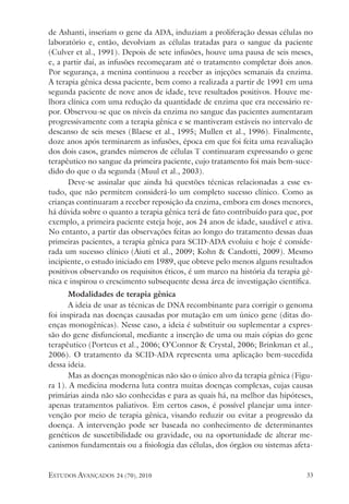 estudos avançados 24 (70), 2010 33
de Ashanti, inseriam o gene da ADA, induziam a proliferação dessas células no
laboratório e, então, devolviam as células tratadas para o sangue da paciente
(Culver et al., 1991). Depois de sete infusões, houve uma pausa de seis meses,
e, a partir daí, as infusões recomeçaram até o tratamento completar dois anos.
Por segurança, a menina continuou a receber as injeções semanais da enzima.
A terapia gênica dessa paciente, bem como a realizada a partir de 1991 em uma
segunda paciente de nove anos de idade, teve resultados positivos. Houve me-
lhora clínica com uma redução da quantidade de enzima que era necessário re-
por. Observou-se que os níveis da enzima no sangue das pacientes aumentaram
progressivamente com a terapia gênica e se mantiveram estáveis no intervalo de
descanso de seis meses (Blaese et al., 1995; Mullen et al., 1996). Finalmente,
doze anos após terminarem as infusões, época em que foi feita uma reavaliação
dos dois casos, grandes números de células T continuaram expressando o gene
terapêutico no sangue da primeira paciente, cujo tratamento foi mais bem-suce-
dido do que o da segunda (Muul et al., 2003).
Deve-se assinalar que ainda há questões técnicas relacionadas a esse es-
tudo, que não permitem considerá-lo um completo sucesso clínico. Como as
crianças continuaram a receber reposição da enzima, embora em doses menores,
há dúvida sobre o quanto a terapia gênica terá de fato contribuído para que, por
exemplo, a primeira paciente esteja hoje, aos 24 anos de idade, saudável e ativa.
No entanto, a partir das observações feitas ao longo do tratamento dessas duas
primeiras pacientes, a terapia gênica para SCID-ADA evoluiu e hoje é conside-
rada um sucesso clínico (Aiuti et al., 2009; Kohn & Candotti, 2009). Mesmo
incipiente, o estudo iniciado em 1989, que obteve pelo menos alguns resultados
positivos observando os requisitos éticos, é um marco na história da terapia gê-
nica e inspirou o crescimento subsequente dessa área de investigação científica.
Modalidades de terapia gênica
A ideia de usar as técnicas de DNA recombinante para corrigir o genoma
foi inspirada nas doenças causadas por mutação em um único gene (ditas do-
enças monogênicas). Nesse caso, a ideia é substituir ou suplementar a expres-
são do gene disfuncional, mediante a inserção de uma ou mais cópias do gene
terapêutico (Porteus et al., 2006; O’Connor & Crystal, 2006; Brinkman et al.,
2006). O tratamento da SCID-ADA representa uma aplicação bem-sucedida
dessa ideia.
Mas as doenças monogênicas não são o único alvo da terapia gênica (Figu-
ra 1). A medicina moderna luta contra muitas doenças complexas, cujas causas
primárias ainda não são conhecidas e para as quais há, na melhor das hipóteses,
apenas tratamentos paliativos. Em certos casos, é possível planejar uma inter-
venção por meio de terapia gênica, visando reduzir ou evitar a progressão da
doença. A intervenção pode ser baseada no conhecimento de determinantes
genéticos de suscetibilidade ou gravidade, ou na oportunidade de alterar me-
canismos fundamentais ou a fisiologia das células, dos órgãos ou sistemas afeta-
 