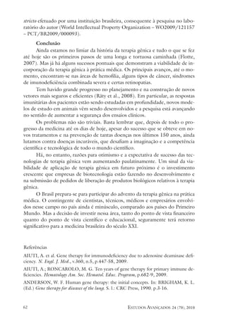 estudos avançados 24 (70), 2010
62
stricto efetuado por uma instituição brasileira, consequente à pesquisa no labo-
ratório do autor (World Intellectual Property Organization – WO2009/121157
– PCT/BR2009/000093).
Conclusão
Ainda estamos no limiar da história da terapia gênica e tudo o que se fez
até hoje são os primeiros passos de uma longa e tortuosa caminhada (Flotte,
2007). Mas já há alguns sucessos pontuais que demonstram a viabilidade de in-
corporação da terapia gênica à prática médica. Os principais avanços, até o mo-
mento, encontram-se nas áreas de hemofilia, alguns tipos de câncer, síndromes
de imunodeficiência combinada severa e certas retinopatias.
Tem havido grande progresso no planejamento e na construção de novos
vetores mais seguros e eficientes (Räty et al., 2008). Em particular, as respostas
imunitárias dos pacientes estão sendo estudadas em profundidade, novos mode-
los de estudo em animais vêm sendo desenvolvidos e a pesquisa está avançando
no sentido de aumentar a segurança dos ensaios clínicos.
Os problemas não são triviais. Basta lembrar que, depois de todo o pro-
gresso da medicina até os dias de hoje, apesar do sucesso que se obteve em no-
vos tratamentos e na prevenção de tantas doenças nos últimos 150 anos, ainda
lutamos contra doenças incuráveis, que desafiam a imaginação e a competência
científica e tecnológica de todo o mundo científico.
Há, no entanto, razões para otimismo e a expectativa de sucesso das tec-
nologias de terapia gênica vem aumentando paulatinamente. Um sinal da via-
bilidade de aplicação de terapia gênica em futuro próximo é o investimento
crescente que empresas de biotecnologia estão fazendo no desenvolvimento e
na submissão de pedidos de liberação de produtos biológicos relativos à terapia
gênica.
O Brasil prepara-se para participar do advento da terapia gênica na prática
médica. O contingente de cientistas, técnicos, médicos e empresários envolvi-
dos nesse campo no país ainda é minúsculo, comparado aos países do Primeiro
Mundo. Mas a decisão de investir nessa área, tanto do ponto de vista financeiro
quanto do ponto de vista científico e educacional, seguramente terá retorno
significativo para a medicina brasileira do século XXI.
Referências
AIUTI, A. et al. Gene therapy for immunodeficiency due to adenosine deaminase defi-
ciency. N. Engl. J. Med., v.360, n.5, p.447-58, 2009.
AIUTI, A.; RONCAROLO, M. G. Ten years of gene therapy for primary immune de-
ficiencies. Hematology Am. Soc. Hematol. Educ. Program, p.682-9, 2009.
ANDERSON, W. F. Human gene therapy: the initial concepts. In: BRIGHAM, K. L.
(Ed.) Gene therapy for diseases of the lung. S. l.: CRC Press, 1990. p.3-16.
 