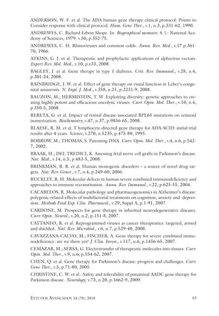 estudos avançados 24 (70), 2010 63
ANDERSON, W. F. et al. The ADA human gene therapy clinical protocol: Points to
Consider response with clinical protocol. Hum. Gene Ther., v.1, n.3, p.331-62, 1990.
ANDREWES, C. Richard Edwin Shope. In: Biographical memoirs. s. l.: National Aca-
demy of Sciences, 1979. v.50, p.352-75.
ANDREWES, C. H. Rhinoviruses and common colds. Annu. Rev. Med., v.17 p.361-
70, 1966.
ATKINS, G. J. et al. Therapeutic and prophylactic applications of alphavirus vectors.
Expert Rev. Mol. Med., v.10, p.e33, 2008.
BAGLEY, J. et al. Gene therapy in type 1 diabetes. Crit. Rev. Immunol., v.28, n.4,
p.301-24, 2008.
BAINBRIDGE, J. W. et al. Effect of gene therapy on visual function in Leber’s conge-
nital amaurosis. N. Engl. J. Med., v.358, n.21, p.2231-9, 2008.
BAUZON, M.; HERMISTON, T. W. Exploiting diversity: genetic approaches to cre-
ating highly potent and efficacious oncolytic viruses. Curr. Opin. Mol. Ther., v.10, n.4,
p.350-5, 2008.
BERETA, G. et al. Impact of retinal disease-associated RPE65 mutations on retinoid
isomerization. Biochemistry, v.47, n.37, p.9856-65, 2008.
BLAESE, R. M. et al. T lymphocyte-directed gene therapy for ADA-SCID: initial trial
results after 4 years. Science, v.270, n.5235, p.475-80, 1995.
BOBROW, M.; THOMAS, S. Patenting DNA. Curr. Opin. Mol. Ther., v.4, n.6, p.542-
7, 2002.
BRAAK, H.; DEL TREDICI, K. Assessing fetal nerve cell grafts in Parkinson’s disease.
Nat. Med., v.14, n.5, p.483-5, 2008.
BRINKMAN, R. R. et al. Human monogenic disorders – a source of novel drug tar-
gets. Nat. Rev. Genet., v.7, n.4, p.249-60, 2006.
BUCKLEY, R. H. Molecular defects in human severe combined immunodeficiency and
approaches to immune reconstitution. Annu. Rev. Immunol., v.22, p.625-55, 2004.
CACABELOS, R. Molecular pathology and pharmacogenomics in Alzheimer’s disease:
polygenic-related effects of multifactorial treatments on cognition, anxiety and depres-
sion. Methods Find Exp. Clin. Pharmacol., v.29, Suppl A, p.1-91, 2007.
CARDONE, M. Prospects for gene therapy in inherited neurodegenerative diseases.
Curr. Opin. Neurol., v.20, n.2, p.151-8, 2007.
CATTANEO, R. et al. Reprogrammed viruses as cancer therapeutics: targeted, armed
and shielded. Nat. Rev. Microbiol., v.6, n.7, p.529-40, 2008.
CAVAZZANA-CALVO, M.; FISCHER, A. Gene therapy for severe combined immu-
nodeficiency: are we there yet? J. Clin. Invest., v.117, n.6, p.1456-65, 2007.
CEMAZAR, M.; SERSA, G. Electrotransfer of therapeutic molecules into tissues. Curr.
Opin. Mol. Ther., v.9, n.6, p.554-62, 2007.
CHEN, Q. et al. Gene therapy for Parkinson’s disease: progress and challenges. Curr.
Gene Ther., v.5, p.71-80, 2005.
CHRISTINE, C. W. et al.. Safety and tolerability of putaminal AADC gene therapy for
Parkinson disease. Neurology, v.73, n.20, p.1662-9, 2009.
 