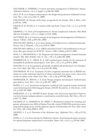 estudos avançados 24 (70), 2010 65
GAUTHIER, S.; POIRIER, J. Current and future management of Alzheimer’s disease.
Alzheimers Dement., v.4, n.1, Suppl. 1, p.S48-50, 2008.
GILL, D. R. et al. Progress and prospects: the design and production of plasmid vectors.
Gene Ther., v.16, n.2, p.165-71, 2009.
GOLDSTEIN, M. Decade of the brain: an agenda for the nineties. West. J. Med., v.161,
p.239-41, 1994.
GREEN, D. R.; EVAN, G. I. A matter of life and death. Cancer Cell., v.1, n.1, p.19-30,
2002.
GRIBBEN, J. G. Stem cell transplantation in chronic lymphocytic leukemia. Biol. Blood
Marrow Transplant., v.15, n.1, Suppl., p.53-8, 2008.
GUTTMAN, M. et al. Current concepts in the diagnosis and management of Parkinson’s
disease. CMAJ, v.168, p.293-301, 2003.
HACEIN-BEY-ABINA, S. et al. Gene therapy of X-linked severe combined immunode-
ficiency. Int. J. Hematol., v.76, n.4, p.295-8, 2002.
HACEIN-BEY-ABINA, S. et al. LMO2-associated clonal T cell proliferation in two pa-
tients after gene therapy for SCID-X1. Science, v.302, n.5644, p.415-9, 2003.
HAN, J. J.; MCDONALD, C. M. Diagnosis and clinical management of spinal muscular
atrophy. Phys. Med. Rehabil. Clin. N. Am., v.19, n.3, p.661-80, 2008.
HASBROUCK, N. C.; HIGH, K. A. AAV-mediated gene transfer for the treatment of
hemophilia B: problems and prospects. Gene Ther., v.15, n.11, p.870-5, 2008.
HAUSER, O. et al. Encapsulated, genetically modified cells producing in vivo therapeu-
tics. Curr. Opin. Mol. Ther., v.6, n.4, p.412-20, 2004.
HAUSWIRTH. W. et al. Treatment of Leber congenital amaurosis due to RPE65 mu-
tations by ocular subretinal injection of adeno-associated virus gene vector: short-term
results of a phase I trial. Hum. Gene Ther., v.19, n.10, p.979-90, 2008.
HERWEIJER, H.; WOLFF, J. A. Gene therapy progress and prospects: hydrodynamic
gene delivery. Gene Ther., v.14, n.2, p.99-107, 2007.
HOWE, S. J. et al. Insertional mutagenesis combined with acquired somatic mutations
causes leukemogenesis following gene therapy of SCID-X1 patients. J. Clin Invest., v.118,
n.9, p.3143-50, 2008.
IMMONEN, A. et al. AdvHSV-tk gene therapy with intravenous ganciclovir improves
survival in human malignant glioma: a randomised, controlled study. Mol. Ther., v.10, n.5,
p.967-72, 2004.
JACKSON D. A.; SYMONS R. H., BERG, P. Biochemical method for inserting new
genetic information into DNA of Simian Virus 40: circular SV40 DNA molecules contai-
ning lambda phage genes and the galactose operon of Escherichia coli. Proc. Natl. Acad.
Sci. USA. v.69 n.10 p.2904-9, 1972.
JALBERT, J. J. et al. Dementia of the Alzheimer type. Epidemiol. Rev., v.30, p.15-34,
2008.
KANG, U. J. et al. Gene therapy for Parkinson’s disease: determining the genes necessary
for optimal dopamine replacement in rat models. Hum. Cell., v.14, n.1, p.39-48, 2001.
 