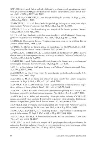 estudos avançados 24 (70), 2010
66
KAPLITT, M. G. et al. Safety and tolerability of gene therapy with an adeno-associated
virus (AAV) borne GAD gene for Parkinson’s disease: an open label, phase I trial. Lan-
cet, v.369, n.9579, p.2097-105, 2007.
KOHN, D. B.; CANDOTTI, F. Gene therapy fulfilling its promise. N. Engl. J. Med.,
v.360, n.5, p.518-21, 2009.
KORDOWER, J. H. et al. Lewy body-like pathology in long-term embryonic nigral
transplants in Parkinson’s disease. Nat. Med., v.14, n.5, p.504-6, 2008.
LANDER, E. S. et al. Initial sequencing and analysis of the human genome. Nature,
v.409, n.6822, p.860-921, 2001.
LI, J. Y. et al. Lewy bodies in grafted neurons in subjects with Parkinson’s disease sug-
gest host-to-graft disease propagation. Nat. Med., v.14, n.5, p.501-3, 2008.
LINDEN, R. Genes contra doenças. Terapia gênica: uma nova era na genética. Rio de
Janeiro: Vieira e Lent, 2008. 128p.
LINDEN, R.; LENZ, G. Terapia gênica em neurologia. In: MORALES, M. M. (Ed.)
Terapias avançadas. Rio de Janeiro: Atheneu, 2007. p.205-22.
LINDVALL, O.; WAHLBERG, L. U. Encapsulated cell biodelivery of GDNF: a novel
clinical strategy for neuroprotection and neuroregeneration in Parkinson’s disease? Exp.
Neurol., v.209, n.1, p.82-8, 2008.
LUNDBERG, C. et al. Applications of lentiviral vectors for biology and gene therapy of
neurological disorders. Curr. Gene Ther., v.8, n.6, p.461-73, 2008.
LUO J. et al. Subthalamic GAD gene therapy in a Parkinson’s disease rat model. Scien-
ce, v.298, p.425-9, 2002.
MACHIDA, C. A. (Ed.) Viral vectors for gene therapy: methods and protocols. S. l.:
Humana Press, 2002. 608p.
MAGUIRE, A. M. et al. Safety and efficacy of gene transfer for Leber’s congenital
amaurosis. N. Engl. J. Med., v.358, n.21, p.2240-8, 2008.
MANNO, C. S. et al. AAV-mediated factor IX gene transfer to skeletal muscle in pa-
tients with severe hemophilia B. Blood, v.101, n.8, p.2963-72, 2003.
MANNO, C. S. et al. Successful transduction of liver in hemophilia by AAV-Factor IX and
limitations imposed by the host immune response. Nat. Med., v.12, n.3, p.342-7, 2006.
MARKS, W. J. et al. Safety and tolerability of intraputaminal delivery of CERE-120
(adeno-associated virus serotype 2-neurturin) to patients with idiopathic Parkinson’s
disease: an open-label, phase I trial. Lancet Neurol., v.7, n.5, p.400-8, 2008.
MENDEZ, I. et al. Dopamine neurons implanted into people with Parkinson’s disease
survive without pathology for 14 years. Nat. Med., v.14, n.5, p.507-9, 2008.
MERCOLA, K. E.; CLINE, M. J. Sounding boards. The potentials of inserting new
genetic information. N. Engl. J. Med., v.303, n.22, p.1297-300, 1980.
MINGOZZI, F.; HIGH, K. A. Immune responses to AAV in clinical trials. Curr. Gene
Ther., v.7, n.5, p.316-24, 2007.
MULLEN C. A. et al. Molecular analysis of T lymphocyte-directed gene therapy for
adenosine deaminase deficiency: long-term expression in vivo of genes introduced with a
retroviral vector. Hum. Gene Ther., v.7 n.9 p.1123-9, 1996.
 