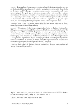estudos avançados 24 (70), 2010 69
resumo – Terapia gênica é o tratamento baseado na introdução de genes sadios com uso
de técnicas de DNA recombinante. O primeiro teste clínico bem-sucedido dessa técnica
foi divulgado em 1990. Em que pese a ocorrência, em certos estudos clínicos, de efeitos
adversos, alguns dos quais graves, laboratórios de pesquisa e empresas vêm continua-
mente desenvolvendo novos materiais e procedimentos mais seguros e eficazes. Embora
ainda em estágio experimental, progressos recentes indicam oportunidades crescentes
de investimento pela indústria, bem como justificam a expectativa de que, em alguns
casos, essa tecnologia poderá chegar à prática clínica dentro de poucos anos.
palavras-chave: Genes, Doenças genéticas, Engenharia genética, Manipulação do ge-
noma, Terapias avançadas, Biotecnologia.
abstract – Gene therapy is the therapeutic procedure based on the introduction of he-
althy genes using recombinant DNA techniques. The first successful clinical trial of this
technique was published in 1990. Despite the occurrence, in certain clinical trials, of
adverse effects, some of which serious, both laboratories and companies are continuous-
ly developing novel materials and establishing both safer and more effective procedures.
Although still in experimental stages, recent progress both points to growing opportu-
nities for investment by industry, as well as justify the expectation that, in some cases,
this technology may reach clinical practice within a few years.
keywords: Genes, Genetic diseases, Genetic engineering, Genome manipulation, Ad-
vanced therapies, Biotechnology.
Rafael Linden é médico, doutor em Ciências, professor titular do Instituto de Bio-
física Carlos Chagas Filho, UFRJ. @ – rlinden@biof.ufrj.br
Recebido em 29.7.2010. Aceito em 17.8.2010.
 