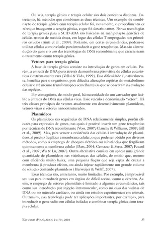 estudos avançados 24 (70), 2010 35
Ou seja, terapia gênica e terapia celular são dois conceitos distintos. En-
tretanto, há métodos que combinam as duas técnicas. Um exemplo de combi-
nação de terapia gênica com terapia celular foi, novamente, o procedimento ex
vivo que inaugurou a terapia gênica, e que foi descrito antes. Novas tecnologias
de terapia gênica para a SCID-ADA são baseadas na manipulação genética de
células-tronco de medula óssea, em lugar das células T empregadas nos primei-
ros estudos (Aiuti et al., 2009). Portanto, em certas circunstâncias, podem-se
utilizar células como veículo para introduzir o gene terapêutico. Mas são a intro-
dução do gene e o uso das tecnologias de DNA recombinante que caracterizam
o tratamento como terapia gênica.
Vetores para terapia gênica
A base da terapia gênica consiste na introdução de genes em células. Po-
rém, a entrada de DNA puro através da membrana plasmática de células eucarió-
ticas é extremamente rara (Vellai & Vida, 1999). Essa dificuldade é, naturalmen-
te, benéfica para o organismo, pois dificulta alterações espúrias do metabolismo
celular e até mesmo transformações semelhantes às que se observam na evolução
das espécies.
Por conseguinte, de modo geral, há necessidade de um carreador que faci-
lite a entrada do DNA nas células vivas. Esse veículo é denominado “vetor”. Há
três classes principais de vetores atualmente em desenvolvimento: plasmídeos,
vetores virais e vetores nanoestruturados.
Plasmídeos
Os plasmídeos são sequências de DNA relativamente simples, porém efi-
cazes para expressão de genes, nas quais é possível inserir um gene terapêutico
por técnicas de DNA recombinante (Voss, 2007; Clanchy & Williams, 2008; Gill
et al., 2009). Mas, para vencer a resistência das células à introdução de plasmí-
deos, é preciso fragilizar a membrana celular, o que pode ser obtido por diversos
métodos, como o emprego de choques elétricos ou substâncias que fragilizam
quimicamente a membrana celular (Dass, 2004; Cemazar & Sersa, 2007; Favard
et al., 2007; Wu & Lu, 2007). Outra alternativa consiste em aplicar uma grande
quantidade de plasmídeos nas vizinhanças das células, de modo que, mesmo
com eficiência muito baixa, uma pequena fração que seja capaz de cruzar a
membrana já produza efeitos, ou ainda injetar rapidamente um grande volume
de solução contendo plasmídeos (Herweijer & Wolff, 2007).
Essas técnicas são, entretanto, muito limitadas. Por exemplo, é improvável
seu uso para introduzir genes em órgãos de difícil acesso, como o cérebro. As-
sim, o emprego de vetores plasmidiais é limitado a algumas circunstâncias, tais
como sua introdução por injeção intramuscular, como no caso das vacinas de
DNA ou no músculo cardíaco, ou ainda em estudos experimentais em animais.
Outrossim, essa tecnologia pode ter aplicações importantes, por exemplo, para
introduzir o gene sadio em células isoladas e combinar terapia gênica com tera-
pia celular.
 