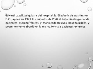 Edward Lazell, psiquiatra del hospital St. Elizabeth de Washington,
D.C., aplicó en 1921 los métodos de Pratt al tratamiento grupal de
pacientes esquizofrénicos y maniacodepresivos hospitalizados y
posteriormente abordó en la misma forma a pacientes externos.
 