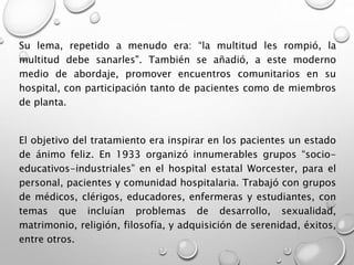 Su lema, repetido a menudo era: “la multitud les rompió, la
multitud debe sanarles". También se añadió, a este moderno
medio de abordaje, promover encuentros comunitarios en su
hospital, con participación tanto de pacientes como de miembros
de planta.
El objetivo del tratamiento era inspirar en los pacientes un estado
de ánimo feliz. En 1933 organizó innumerables grupos “socio-
educativos-industriales” en el hospital estatal Worcester, para el
personal, pacientes y comunidad hospitalaria. Trabajó con grupos
de médicos, clérigos, educadores, enfermeras y estudiantes, con
temas que incluían problemas de desarrollo, sexualidad,
matrimonio, religión, filosofía, y adquisición de serenidad, éxitos,
entre otros.
 