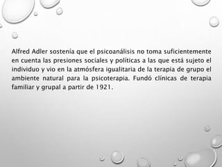 Alfred Adler sostenía que el psicoanálisis no toma suficientemente
en cuenta las presiones sociales y políticas a las que está sujeto el
individuo y vio en la atmósfera igualitaria de la terapia de grupo el
ambiente natural para la psicoterapia. Fundó clínicas de terapia
familiar y grupal a partir de 1921.
 