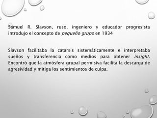 Samuel R. Slavson, ruso, ingeniero y educador progresista
introdujo el concepto de pequeño grupo en 1934
Slavson facilitaba la catarsis sistemáticamente e interpretaba
sueños y transferencia como medios para obtener insight.
Encontró que la atmósfera grupal permisiva facilita la descarga de
agresividad y mitiga los sentimientos de culpa.
 