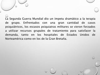 La Segunda Guerra Mundial dio un ímpetu dramático a la terapia
de grupo. Enfrentados con una gran cantidad de casos
psiquiátricos, los escasos psiquiatras militares se vieron forzados
a utilizar recursos grupales de tratamiento para satisfacer la
demanda, tanto en los hospitales de Estados Unidos de
Norteamérica como en los de la Gran Bretaña.
 