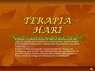 TERAPIA
HARI
“Não háessência eternasuperior à vida!”
Atman é a valor de cada ser humano, mas não
está envolvido pela Existência e suas tramas, apenas habita
a Eternidade como parte e parcela do Paramatman, ou Alma
Suprema.
Jiva é a alma encarnada, representante de Atman na
Existência, que recebe suas influências, mas geralmente se
envolve com as tramas existenciais e sofre consequências
boas e ruins ao longo de inumeráveis encarnações.