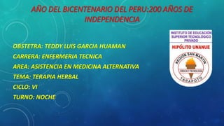 AÑO DEL BICENTENARIO DEL PERU:200 AÑOS DE
INDEPENDENCIA
OBSTETRA: TEDDY LUIS GARCIA HUAMAN
CARRERA: ENFERMERIA TECNICA
AREA: ASISTENCIA EN MEDICINA ALTERNATIVA
TEMA: TERAPIA HERBAL
CICLO: VI
TURNO: NOCHE
 