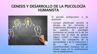 GENESIS Y DESARROLLO DE LA PSICOLOGÍA
HUMANISTA
El periodo prefigurativo o de
gestación
• Aunque planificada durante la
década de los cincuenta y
ampliamente difundida a partir de
los sesenta, la psicología
humanista se incuba en la de los
treinta con la obra de gordon
allport (1937) y henry murray
(1938). Su concepción de la
personalidad y de la motivación o
de las necesidades
especificarnente humanas era un
primer paso en la confrontación
con el conductisrno.
 