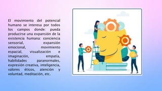 El movimiento del potencial
humano se interesa por todos
los campos donde: pueda
producirse una expansión de la
existencia humana: conciencia
sensorial, expansión
emocional, movimiento
espacial, visualización e
imaginación, empatía,
habilidades paranormales,
expresión creativa, inteligencia,
valores éticos, atención y
voluntad, meditación, etc.
 