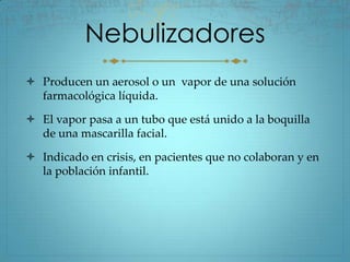 Nebulizadores
 Producen un aerosol o un vapor de una solución
  farmacológica líquida.

 El vapor pasa a un tubo que está unido a la boquilla
  de una mascarilla facial.

 Indicado en crisis, en pacientes que no colaboran y en
  la población infantil.
 