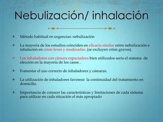Nebulización/ inhalación
   Método habitual en urgencias: nebulización

   La mayoría de los estudios coinciden en eficacia similar entre nebulización e
    inhalación en crisis leves y moderadas. (se excluyen crisis graves).

   Los inhaladores con cámara espaciadora bien utilizados sería el sistema de
    elección en la mayoría de los casos .

   Fomentar el uso correcto de inhaladores y cámaras.

   La utilización de inhaladores favorece la continuidad del tratamiento en
    domicilio.

   Importancia de conocer las características y limitaciones de cada sistema
    para utilizar en cada situación el más apropiado
 