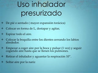 Uso inhalador
             presurizado
 De pié o sentado ( mayor expansión torácica)
 Colocar en forma de L, destapar y agitar,
 Espirar todo el aire.
 Colocar la boquilla entre los dientes cerrando los labios
  alrededor.
 Empezar a coger aire por la boca y pulsar (1 vez) y seguir
  cogiendo aire hasta que se llenen los pulmones.
 Retirar el inhalador y aguantar la respiración 10”.
 Soltar aire por la nariz
 