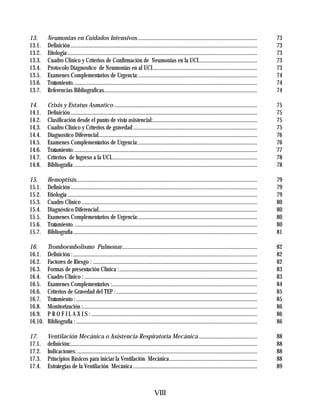 13.      Neumonias en Cuidados Intensivos......................................................................................                               73
13.1.    Definición ......................................................................................................................................    73
13.2.    Etiologia ........................................................................................................................................   73
13.3.    Cuadro Clinico y Criterios de Confirmación de Neumonias en la UCI..........................................                                          73
13.4.    Protocolo Diagnostico de Neumonias en al UCI...........................................................................                              73
13.5.    Examenes Complementarios de Urgencia:.....................................................................................                           74
13.6.    Tratamiento. ...................................................................................................................................     74
13.7.    Referencias Bibliograficas..............................................................................................................             74

14.      Crisis y Estatus Asmatico .......................................................................................................                    75
14.1.    Definición ......................................................................................................................................    75
14.2.    Clasificación desde el punto de vista asistencial:...........................................................................                        75
14.3.    Cuadro Clinico y Criterios de gravedad .........................................................................................                     75
14.4.    Diagnostico Diferencial..................................................................................................................            76
14.5.    Examenes Complementarios de Urgencia:.....................................................................................                           76
14.6.    Tratamiento. ...................................................................................................................................     77
14.7.    Criterios de Ingreso a la UCI.........................................................................................................               78
14.8.    Bibliografia ....................................................................................................................................    78

15.      Hemoptisis..................................................................................................................................         79
15.1.    Definición ......................................................................................................................................    79
15.2.    Etiología ........................................................................................................................................   79
15.3.    Cuadro Clinico ..............................................................................................................................        80
15.4.    Diagnóstico Diferencial..................................................................................................................            80
15.5.    Examenes Complementarios de Urgencia:.....................................................................................                           80
15.6.    Tratamiento. ...................................................................................................................................     80
15.7.    Bibliografia ....................................................................................................................................    81

16.      Tromboembolismo Pulmonar.................................................................................................                            82
16.1.    Definición : ....................................................................................................................................    82
16.2.    Factores de Riesgo : ......................................................................................................................          82
16.3.    Formas de presentación Clínica :...................................................................................................                  83
16.4.    Cuadro Clínico : ............................................................................................................................        83
16.5.    Examenes Complementarios :........................................................................................................                   84
16.6.    Criterios de Gravedad del TEP : .....................................................................................................                85
16.7.    Tratamiento : ..................................................................................................................................     85
16.8.    Monitorización :.............................................................................................................................        86
16.9.    P R O F I L A X I S : .......................................................................................................................        86
16.10.   Bibliografía : ..................................................................................................................................    86

17.      Ventilación Mecánica o Asistencia Respiratoria Mecánica ..........................................                                                   88
17.1.    definición:......................................................................................................................................    88
17.2.    Indicaciones: .................................................................................................................................      88
17.3.    Principios Básicos para iniciar la Ventilación Mecánica...............................................................                               88
17.4.    Estrategias de la Ventilación Mecánica .........................................................................................                     89



                                                                                   VIII
 