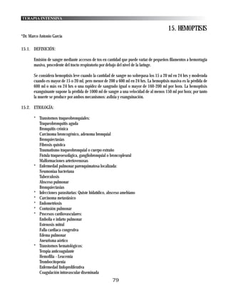 TERAPIA INTENSIVA

                                                                                         15. HEMOPTISIS
*Dr. Marco Antonio García

15.1. DEFINICIÓN:

       Emisión de sangre mediante accesos de tos en cantidad que puede variar de pequeños filamentos a hemorragia
       masiva, procedente del tracto respiratorio por debajo del nivel de la laringe.

       Se considera hemoptisis leve cuando la cantidad de sangre no sobrepasa los 15 a 20 ml en 24 hrs y moderada
       cuando es mayor de 15 o 20 ml, pero menor de 200 a 600 ml en 24 hrs. La hemoptisis masiva es la pérdida de
       600 ml o más en 24 hrs o una rapidez de sangrado igual o mayor de 160-200 ml por hora. La hemoptisis
       exanguinante supone la pérdida de 1000 ml de sangre a una velocidad de al menos 150 ml por hora; por tanto
       la muerte se produce por ambos mecanismos: asfixia y exanguinación.

15.2. ETIOLOGÍA:

       * Transtornos traqueobronquiales:
         Traqueobronquitis aguda
         Bronquitis crónica
         Carcinoma broncogénico, adenoma bronquial
         Bronquiectasias
         Fibrosis quística
         Traumatismo traqueobronquial o cuerpo extraño
         Fístula traqueoesofágica, gangliobronquial o broncopleural
         Malformaciones arteriovenosas
       * Enfermedad pulmonar parenquimatosa localizada:
         Neumoniaa bacteriana
         Tuberculosis
         Absceso pulmonar
         Bronquiectasias
       * Infecciones parasitarias: Quiste hidatídico, absceso amebiano
       * Carcinoma metastásico
       * Endometriosis
       * Contusión pulmonar
       * Procesos cardiovasculares:
         Embolia e infarto pulmonar
         Estenosis mitral
         Falla cardiaca congestiva
         Edema pulmonar
         Aneurisma aórtico
       * Transtornos hematológicos:
         Terapia anticoagulante
         Hemofilia - Leucemia
         Trombocitopenia
         Enfermedad linfoproliferativa
         Coagulación intravascular diseminada
                                                       79
 