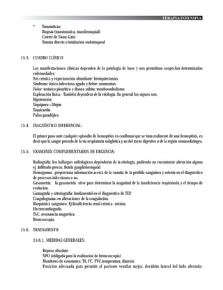 TERAPIA INTENSIVA

      *     Traumáticas:
            Biopsia (transtoraxica, transbronquial)
            Cateter de Swan-Ganz
            Trauma directo o intubación endotraqueal


15.3. CUADRO CLÍNICO:

      Las manifestaciones clínicas dependen de la patología de base y nos permitiran sospechar determinadas
      enfermedades:
      Tos crónica y expectoración abundante: bronquiectasias
      Sindrome tóxico infeccioso agudo y fiebre: neumonias
      Dolor toráxico pleurítico y disnea súbita: tromboembolismo
      Exploración física.- También dependerá de la etiología. En general los signos son:
      Hipotensión
      Taquipnea >30rpm
      Taquicardia
      Pulso paradójico

15.4. DIAGNÓSTICO DIFERENCIAL:

      El primer paso ante cualquier episodio de hemoptisis es confirmar que se trata realmente de una hemoptisis, es
      decir que la sangre proceda de la vía respiratoria subglótica y no del tracto digestivo o de la región oronasofaríngea.

15.5. EXAMENES COMPLEMENTARIOS DE URGENCIA:

      Radiografía: los hallazgos radiológicos dependerán de la etiología, pudiendo no encontrarse alteración alguna
      ej. Infiltrado precoz, fístula gangliobronquial.
      Hemograma: proporciona información acerca de la cuantía de la pérdida sanguínea y orienta en el diagnóstico
      de procesos infecciosos o no.
      Gasometría: la gasometría sirve para determinar la magnitud de la insuficiencia respiratoria y el tiempo de
      evolución.
      Gamagrafía y arteriografía: fundamental en el diagnóstico de TEP.
      Coagulograma: en alteraciones de la coagulación.
      Bioquimica sanguínea: Ej.Insuficiencia renal crónica- uremia.
      Electrocardiografía.
      TAC, resonancia magnética.
      Broncoscopia.

15.6. TRATAMIENTO:

      15.6.1. MEDIDAS GENERALES:

            Reposo absoluto
            NPO (obligada para la realización de broncoscopia)
            Monitoreo de constantes: TA, FC, PVC,temperatura, diuresis
            Posición adecuada para permitir al paciente ventilar mejor, decúbito lateral del lado afectado.
 