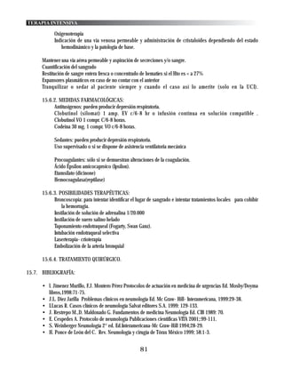 TERAPIA INTENSIVA

            Oxigenoterapia
            Indicación de una vía venosa permeable y administración de cristaloides dependiendo del estado
               hemodinámico y la patología de base.

      Mantener una vía aérea permeable y aspiración de secreciones y/o sangre.
      Cuantificación del sangrado
      Restitución de sangre entera fresca o concentrado de hematíes si el Hto es < a 27%
      Expansores plasmáticos en caso de no contar con el anterior
      Tranquilizar o sedar al paciente siempre y cuando el caso así lo amerite (solo en la UCI).

      15.6.2. MEDIDAS FARMACOLÓGICAS:
           Antitusígenos: pueden producir depresión respiratoria.
           Clobutinol (silomat) 1 amp. EV c/6-8 hr o infusión contínua en solución compatible .
           Clobutinol VO 1 compr. C/6-8 horas.
           Codeina 30 mg. 1 compr. VO c/6-8 horas.

            Sedantes: pueden producir depresión respiratoria.
            Uso supervisado o si se dispone de asistencia ventilatoria mecánica

            Procoagulantes: sólo si se demuestran alteraciones de la coagulación.
            Ácido Épsilon amicocaproico (Ipsilon).
            Etamsilato (dicinone)
            Hemocoagulasa(reptilase)

      15.6.3. POSIBILIDADES TERAPÉUTICAS:
           Broncoscopia: para intentar identificar el lugar de sangrado e intentar tratamientos locales para cohibir
               la hemorragia.
           Instilación de solución de adrenalina 1/20.000
           Instilación de suero salino helado
           Taponamiento endotraqueal (Fogarty, Swan Ganz).
           Intubación endotraqueal selectiva
           Laserterapia- crioterapia
           Embolización de la arteria bronquial

      15.6.4. TRATAMIENTO QUIRÚRGICO.

15.7. BIBLIOGRAFÍA:

      • l. Jimenez Murillo, F.J. Montero Pérez Protocolos de actuación en medicina de urgencias Ed. Mosby/Doyma
        libros,1998:71-75.
      • J.L. Diez Jarilla Problemas clínicos en neumología Ed. Mc Graw- Hill- Interamericana, 1999:29-38.
      • I.Lucas R. Casos clínicos de neumología Salvat editores S.A. 1999: 129-133.
      • J. Restrepo M.,D. Maldonado G. Fundamentos de medicina Neumología Ed. CIB 1989: 70.
      • E. Cespedes A. Protocolo de neumología Publicaciones cientificas VITA 2001;:99-111.
      • S. Weinberger Neumología 2° ed. Ed.Interamericana-Mc Graw-Hill 1994;28-29.
      • H. Ponce de León del C. Rev. Neumología y cirugía de Tórax México 1999; 58:1-3.


                                                       81
 