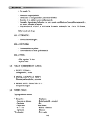 TERAPIA INTENSIVA

            • Secundaria (*) .

            - Inmovilización postoperatoria.
            - Alteraciones de la coagulación sec. a Sindrome nefrótico.
            - Inserción de un catéter venoso central permanente.
            - Anomalias plaquetarias relacionadas con procesos mieloproliferativos, hemoglobinuria paroxística
              nocturna o utilización de heparina.
            - Hiperviscosidad asociada a policitemia, leucemia, enfermedad de células falciformes.

            (*) Factores de alto riesgo

      16.2.4. ESTRÓGENOS:

            - Medicación anticonceptiva.

      16.2.5. NEOPLASIAS:

            - Adenocarcinoma de pulmón
            - Adenocarcinoma del tracto gastrointestinal

      16.2.6. OTROS:

            - Edad superior a 70 años
            - Esplenectomia

16.3. FORMAS DE PRESENTACIÓN CLÍNICA :

      1. INFARTO PULMONAR
         Dolor pleurítico y disnea

      2. EMBOLIA SUBMASIVA SIN INFARTO
         Disnea aguda inexplicable y aprensión

      3. EMBOLIA MASIVA (obstrucción > 50 %)
         Cor pulmonale agudo

16.4. CUADRO CLÍNICO :

      Signos y síntomas comunes

      * Frecuentes :                        - Crepitantes
         - Ausencia de síntomas             - Dolor (pantorrilla o torácico)
         - Taquipnea                        -Tos
         - Taquicardia                    * Infrecuentes :
         -Disnea                            - Roncus-Sibilancias
         - Aprensión                        - Cianosis
      * Ocasionales :                       - Tercer ruido
                                                         83
 