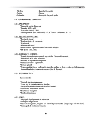 TERAPIA INTENSIVA

   -Fiebre                            - Ingurgitación yugular
   - Flebitis                         - Síncope
   - Sudoración                       - Hemoptisis; Angina de pecho

16.5. EXAMENES COMPLEMENTARIOS :

16.5.1. LABORATORIO :
         * Gasometría arterial : hipoxemia
         * Elevación del D(A-a)O2
         * Leve reducción de la PaCO2
         * Test bioquímicos: elevación de DHL (75%), TGO (30%) y bilirrubina (10-15%)

16.5.2. ELECTROCARDIOGRAMA :
         * Taquicardia sinusal
         * Desvio agudo del eje a la derecha
         * P pulmonale
         * Inversión de la onda T
         * Alteraciones del segmento ST en las derivaciones derechas.
         * S1, Q3, T3 o S1, S2, S3

16.5.3. RADIOGRAFÍA DE TÓRAX .
         * Áreas de hipoperfusión con zonas de hiperclaridad (Signo de Westermark).
         * Prominencia de los hilios pulmonares.
         * Elevación de cúpula hemidiafragmática.
         * Atelectasia laminar o segmentarias.
         * Derrame pleural.
         * Área de opacificación de configuración triangular, con base en pleura y vértice en el hilio pulmonar.
          A menudolocalizada en zonas posterobasales (Giba de Hampton).

16.5.4. ECOCARDIOGRAFÍA :

         Puede evidenciar:

         * Signos de hipertensión pulmonar.
         * Sobrecarga de cavidades cardiacas derechas.
         * Desvio del septo interventricular de derecha a izquierda.
         * Disminución del Ventrículo derecho.
         * Insuficiencia Tricuspidea.
         * Trombos intraarteriales

16.5.5. OTROS :
         * Angiografía digital pulmonar de sustracción.
         * Tomografía computarizada.
         * Resonancia magnética, imágenes con radioisótopos(indio 111) y angioscopía con fibra óptica.
         * Gammagrafía de Ventilación-Perfusión.



                                                84
 