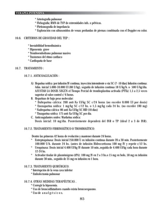 TERAPIA INTENSIVA

               * Arteriografía pulmonar
               * Flebografía; RMN de TVP de extremidades infs. o pélvicas.
               * Pletismografía de impedancia
               * Exploración con ultrasonidos de venas profundas de piernas combinada con el Doppler en color.

16.6. CRITERIOS DE GRAVEDAD DEL TEP :

         * Inestabilidad hemodinámica
         * Hipoxemia grave
         * Tromboembolismo pulmonar masivo
         * Trastornos del ritmo cardiaco
         * Cardiopatía de base

16.7. TRATAMIENTO :

      16.7.1. ANTICOAGULACIÓN :

            A) Heparina sódica :por infusión IV continua, inyección intermitente o vía SC (7 -10 días) Infusión continua:
               Adm. inicial 5.000-10.000 UI (80 U/kg), seguida de infusión continua 18 U/kg/h. o 500 U/kg/dia.
               AJUSTAR LA DOSIS SEGÚN el Tiempo Percial de tromboplastina activada (PTTa) 1,5 a 2,5 veces
               superior al valor control c/ 6 horas.
            B. Heparinas de bajo peso molecular:
               * Dalteparina cálcica: 200 anti-Xa UI/kg SC c/24 horas (no exceder 8.000 UI por dosis)
               * Enoxaparina sódica: 1 mg/kg SC c/12 hs. o 1,5 mg/kg cada 24 hs. (no exceder 180 mg)
               * Nadroparina cálcica: 86 anti-Xa UI/kg SC BID (10 días)
               * Tinzaparina sódica: 175 anti-Xa UI/kg SC por dia.
            C. Anticoagulantes orales: Warfarina sódica:
               Dosis inicial: 10 mg/día. Posteriormente dependerá del INR o TP (ideal 2 a 3 de INR).

      16.7.2. TRATAMIENTO FIBRINOLÍTICO O TROMBOLÍTICO:

             Dentro las primeras 42 horas de evolución y mantener durante 24 horas.
            * Estreptoquinasa: Dosis inicial 250.000 U en infusión continua durante 20 a 30 min. Posteriormente
               100.000 U/h. durante 24 hs. (antes de infusión Hidrocortisona 100 mg IV y repetir c/12 hs.
            * Uroquinasa: Dosis inicial 4.400 UI/kg IV durante 10 min.,seguida de 4.400 UI/kg cada hora durante
               12-24 hs.
            * Activador tisular de plasminógeno (tPA): 100 mg IV en 2 a 3 hs.o 15 mg en bolo, 50 mg en infusión
               durante 30 min., seguido de 35 mg en infusión en 1 hora.

      16.7.3. TRATAMIENTO QUIRÚRGICO:
           * Interrupción de la vena cava inferior
           * Embolectomía pulmonar

      16.7.4. OTRAS MEDIDAS TERAPÉUTICAS .
           * Corregir la hipoxemia.
           * Uso de broncodilatadores cuando exista broncoespasmo.
           * Uso de a n a l g é s i c o s.
                                                         85
 