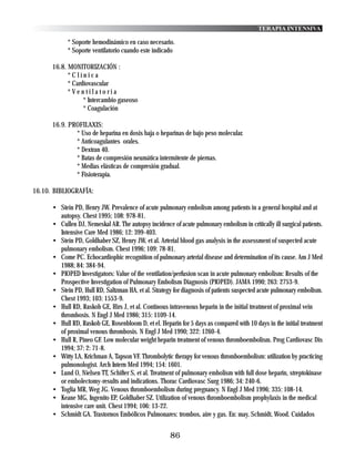 TERAPIA INTENSIVA

            * Soporte hemodinámico en caso necesario.
            * Soporte ventilatorio cuando este indicado

      16.8. MONITORIZACIÓN :
            *Clínica
            * Cardiovascular
            *Ventilatoria
                  * Intercambio gaseoso
                  * Coagulación

      16.9. PROFILAXIS:
              * Uso de heparina en dosis baja o heparinas de bajo peso molecular.
              * Anticoagulantes orales.
              * Dextran 40.
              * Batas de compresión neumática intermitente de piernas.
              * Medias elásticas de compresión gradual.
              * Fisioterapia.

16.10. BIBLIOGRAFÍA:

      • Stein PD, Henry JW. Prevalence of acute pulmonary embolism among patients in a general hospital and at
        autopsy. Chest 1995; 108: 978-81.
      • Cullen DJ, Nemeskal AR. The autopsy incidence of acute pulmonary embolism in critically ill surgical patients.
        Intensive Care Med 1986; 12: 399-403.
      • Stein PD, Goldhaber SZ, Henry JW, et al. Arterial blood gas analysis in the assessment of suspected acute
        pulmonary embolism. Chest 1996; 109: 78-81.
      • Come PC. Echocardiophic recognition of pulmonary arterial disease and determination of its cause. Am J Med
        1988; 84: 384-94.
      • PIOPED Investigators: Value of the ventilation/perfusion scan in acute pulmonary embolism: Results of the
        Prospective Investigation of Pulmonary Embolism Diagnosis (PIOPED). JAMA 1990; 263: 2753-9.
      • Stein PD, Hull RD, Saltzman HA, et al. Strategy for diagnosis of patients suspected acute pulmonary embolism.
        Chest 1993; 103: 1553-9.
      • Hull RD, Raskob GE, Hirs J, et al. Continous intravenous heparin in the initial treatment of proximal vein
        thrombosis. N Engl J Med 1986; 315: 1109-14.
      • Hull RD, Raskob GE, Rosenbloom D, et el. Heparin for 5 days as compared with 10 days in the initial treatment
        of proximal venous thrombosis. N Engl J Med 1990; 322: 1260-4.
      • Hull R, Pineo GF. Low molecular weight heparin treatment of venous thromboembolism. Prog Cardiovasc Dis
        1994; 37: 2: 71-8.
      • Witty LA, Krichman A, Tapson VF. Thrombolytic therapy for venous thromboembolism: utilization by practicing
        pulmonologist. Arch Intern Med 1994; 154: 1601.
      • Lund O, Nielsen TT, Schifter S, et al. Treatment of pulmonary embolism with full dose heparin, streptokinase
        or embolectomy-results and indications. Thorac Cardiovasc Surg 1986; 34: 240-6.
      • Toglia MR, Weg JG. Venous thromboembolism during pregnancy. N Engl J Med 1996; 335: 108-14.
      • Keane MG, Ingenito EP, Goldhaber SZ. Utilization of venous thromboembolism prophylaxis in the medical
        intensive care unit. Chest 1994; 106: 13-22.
      • Schmidt GA. Trastornos Embólicos Pulmonares: trombos, aire y gas. En: may, Schmidt, Wood. Cuidados


                                                      86
 