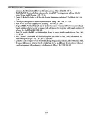TERAPIA INTENSIVA

      Intensivos. 2a edición. Editorial Mc Graw-Hill Interamericana. México DF. 2.000; 469-91.
    • Rubí M, Barbé F. Tromboembolismo pulmonary. En: Agustí AGN. Función pulmonar aplicada. Editorial
      Mosby/Doyma. Madrid (España) 1995; 175-83.
    • Carson JL, Kelley MA, Duff A, et al. The clinical course of pulmonary embolism. N Engl J Med 1992; 326:
      1240.
    • Ginsberg JS. Management of venous thromboembolism. N Engl J Med 1996; 335: 1816.
    • Weitz JI. Low-molecular-weight heparins. New Engl J Med 1997; 337: 688.
    • Koopman MMW, Prandoni P, Piovella F, et al. Treatment of venous trombosis with intravenous unfractioned
      heparin administered in the hospital as compared with subcutaneous low-molecular-weight heparin administered
      at home. New Engl J Med 1996; 334: 682.
    • Hyers TM, Agnelli G, Hull RD, et al. Antithrombotic therapy for venous thromboembolic disease. Chest 2.001;
      119: 176 S.
    • Hirsh J, Dalen J, Anderson DR, et al. Oral anticoagulants: mechanism of action, clinical effectiveness, and
      optimal therapeutic range. Chest 2.001; 119 (1 suppl):8 S.
    • Goldhaber SZ. Evolving concepts in thrombolytic therapy for pulmonary embolism. Chest 1992; 101: 183 S.
    • Decousus H, Leizorovicz A, Parent F, et al. A clinical trial of vena caval filters in the prevention of pulmonary
      embolism in patients with proximal deep-vein thrombosis. N Engl J Med 1998; 338:409.




                                                        87
 