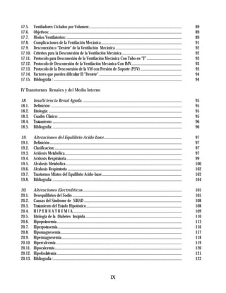 17.5.    Ventiladores Ciclados por Volumen:..............................................................................................                     89
17.6.    Objetivos: ......................................................................................................................................    89
17.7.    Modos Ventilatorios: .....................................................................................................................           89
17.8.    Complicaciones de la Ventilación Mecánica..................................................................................                          91
17.9.    Desconexión o "Destete" de la Ventilación Mecánica ...................................................................                               92
17.10.   Criterios para la Desconexión de la Ventilación Mecánica.............................................................                                92
17.11.   Protocolo para Desconexión de la Ventilación Mecánica Con Tubo en “T” ...................................                                            93
17.12.   Protocolo de Desconexión de la Ventilación Mecánica Con IMV...................................................                                       93
17.13.   Protocolo de la Desconexión de la VM con Presión de Soporte (PSV) ..........................................                                         93
17.14.   Factores que pueden dificultar El "Destete" ....................................................................................                     94
17.15.   Bibliografía : ..................................................................................................................................    94

IV Transtornos Renales y del Medio Interno

18.      Insuficiencia Renal Aguda. ....................................................................................................                      95
18.1.    Definición: .....................................................................................................................................    95
18.2.    Etiología: .......................................................................................................................................   95
18.3.    Cuadro Clínico: .............................................................................................................................        95
18.4.    Tratamiento: ...................................................................................................................................     96
18.5.    Bibliografía: ...................................................................................................................................    96

19.      Alteraciones del Equilibrio Acido-base...............................................................................                                97
19.1.    Definición ......................................................................................................................................    97
19.2.    Clasificacion:.................................................................................................................................      97
19.3.    Acidosis Metabólica.......................................................................................................................           97
19.4.    Acidosis Respiratoria .....................................................................................................................          99
19.5.    Alcalosis Metabólica......................................................................................................................           100
19.6.    Alcalosis Respiratoria ....................................................................................................................          102
19.7.    Trastornos Mixtos del Equilibrio Acido-base.................................................................................                         103
19.8.    Bibliografia: ...................................................................................................................................    104

20.      Alteraciones Electrolíticas ....................................................................................................                     105
20.1.    Desequilibrios del Sodio ...............................................................................................................             105
20.2.    Causas del Síndrome de SIHAD ...................................................................................................                     108
20.3.    Tratamiento del Estado Hipotónico.................................................................................................                   108
20.4.    H I P E R N A T R E M I A...............................................................................................................             109
20.5.    Etiologia de la Diabetes Insípida..................................................................................................                  110
20.6.    Hipopotasemia...............................................................................................................................         113
20.7.    Hiperpotasemia..............................................................................................................................         116
20.8.    Hipomagnesemia...........................................................................................................................            117
20.9.    Hipermagnesemia..........................................................................................................................            118
20.10    Hipercalcemia................................................................................................................................        119
20.11.   Hipocalcemia.................................................................................................................................        120
20.12.   Hipofosfatemia ...............................................................................................................................       121
20.13.   Bibliografia : ..................................................................................................................................    122



                                                                                    IX
 