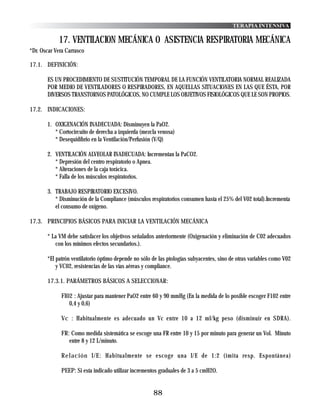 TERAPIA INTENSIVA

            17. VENTILACION MECÁNICA O ASISTENCIA RESPIRATORIA MECÁNICA
*Dr. Oscar Vera Carrasco

17.1. DEFINICIÓN:

       ES UN PROCEDIMIENTO DE SUSTITUCIÓN TEMPORAL DE LA FUNCIÓN VENTILATORIA NORMAL REALIZADA
       POR MEDIO DE VENTILADORES O RESPIRADORES, EN AQUELLAS SITUACIONES EN LAS QUE ÉSTA, POR
       DIVERSOS TRANSTORNOS PATOLÓGICOS, NO CUMPLE LOS OBJETIVOS FISIOLÓGICOS QUE LE SON PROPIOS.

17.2. INDICACIONES:

       1. OXIGENACIÓN INADECUADA: Disminuyen la PaO2.
          * Cortocircuito de derecha a izquierda (mezcla venosa)
          * Desequidibrio en la Ventilación/Perfusión (V/Q)

       2. VENTILACIÓN ALVEOLAR INADECUADA: Incrementan la PaCO2.
          * Depresión del centro respiratorio o Apnea.
          * Alteraciones de la caja torácica.
          * Falla de los músculos respiratorios.

       3. TRABAJO RESPIRATORIO EXCESIVO.
          * Disminución de la Compliance (músculos respiratorios consumen hasta el 25% del V02 total).Incrementa
          el consumo de oxígeno.

17.3. PRINCIPIOS BÁSICOS PARA INICIAR LA VENTILACIÓN MECÁNICA

       * La VM debe satisfacer los objetivos señalados anteriormente (Oxigenación y eliminación de C02 adecuados
          con los mínimos efectos secundarios.).

       *El patrón ventilatorio óptimo depende no sólo de las ptologías subyacentes, sino de otras variables como V02
           y VC02, resistencias de las vías aéreas y compliance.

       17.3.1. PARÁMETROS BÁSICOS A SELECCIONAR:

             FI02 : Ajustar para mantener PaO2 entre 60 y 90 mmHg (En la medida de lo posible escoger F102 entre
                0,4 y 0,6)

             Vc : Habitualmente es adecuado un Vc entre 10 a 12 ml/kg peso (disminuir en SDRA).

             FR: Como medida sistemática se escoge una FR entre 10 y 15 por minuto para generar un Vol. Minuto
                entre 8 y 12 L/minuto.

             Relación I/E: Habitualmente se escoge una I/E de 1:2 (imita resp. Espontánea)

             PEEP: Si esta indicado utilizar incrementos graduales de 3 a 5 cmH2O.


                                                      88
 