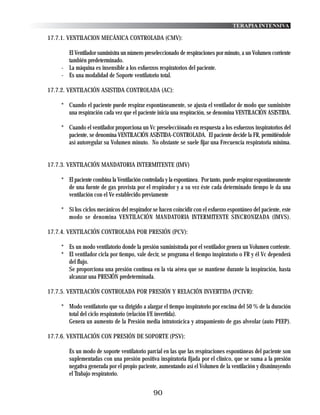 TERAPIA INTENSIVA

17.7.1. VENTILACION MECÁNICA CONTROLADA (CMV):

      El Ventilador suministra un número preseleccionado de respiraciones por minuto, a un Volumen corriente
      también predeterminado.
    - La máquina es insensible a los esfuerzos respiratorios del paciente.
    - Es una modalidad de Soporte ventilatorio total.

17.7.2. VENTILACIÓN ASISTIDA CONTROLADA (AC):

    * Cuando el paciente puede respirar espontáneamente, se ajusta el ventilador de modo que suministre
      una respiración cada vez que el paciente inicia una respiración, se denomina VENTILACIÓN ASISTIDA.

    * Cuando el ventilador proporciona un Vc preselecciónado en respuesta a los esfuerzos inspiratorios del
      paciente, se denomina VENTILACIÓN ASISTIDA-CONTROLADA. El paciente decide la FR, permitiéndole
      así autoregular su Volumen minuto. No obstante se suele fíjar una Frecuencia respiratoria mínima.


17.7.3. VENTILACIÓN MANDATORIA INTERMITENTE (IMV)

    * El paciente combina la Ventilación controlada y la espontánea. Por tanto, puede respirar espontáneamente
      de una fuente de gas provista por el respirador y a su vez éste cada determinado tiempo le da una
      ventilación con el Ve establecido previamente

    * Si los ciclos mecánicos del respirador se hacen coincidir con el esfuerzo espontáneo del paciente, este
      modo se denomina VENTILACIÓN MANDATORIA INTERMITENTE SINCRONIZADA (IMVS).

17.7.4. VENTILACIÓN CONTROLADA POR PRESIÓN (PCV):

    * Es un modo ventilatorio donde la presión suministrada por el ventilador genera un Volumen corriente.
    * El ventilador cicla por tiempo, vale decir, se programa el tiempo inspiratorio o FR y él Vc dependerá
      del flujo.
      Se proporciona una presión contínua en la vía aérea que se mantiene durante la inspiración, hasta
      alcanzar una PRESIÓN predeterminada.

17.7.5. VENTILACIÓN CONTROLADA POR PRESIÓN Y RELACIÓN INVERTIDA (PCIVR):

    * Modo ventilatorio que va dirigido a alargar el tiempo inspiratorio por encima del 50 % de la duración
      total del ciclo respiratorio (relación I/E invertida).
      Genera un aumento de la Presión media intratorácica y atrapamiento de gas alveolar (auto PEEP).

17.7.6. VENTILACIÓN CON PRESIÓN DE SOPORTE (PSV):

       Es un modo de soporte ventilatorio parcial en las que las respiraciones espontáneas del paciente son
       suplementadas con una presión positiva inspiratoria fijada por el clínico, que se suma a la presión
       negativa generada por el propio paciente, aumentando así el Volumen de la ventilación y disminuyendo
       el Trabajo respiratorio.


                                              90
 