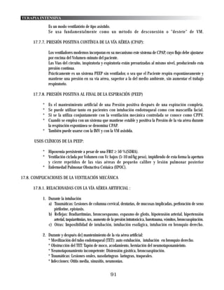 TERAPIA INTENSIVA

               Es un modo ventilatório de tipo asistido.
               Se usa fundamentalmente como un método de desconexión o "destete" de VM.

      17.7.7. PRESIÓN POSITIVA CONTÍNUA DE LA VÍA AÉREA (CPAP):

               Los ventiladores modernos incorporan en su mecanismo este sistema de CPAP, cuyo flujo debe ajustarse
               por encima del Volumen-minuto del paciente.
               Las Vías del circuito, inspiratoria y espiratoria están presurizadas al mismo nivel, produciendo esta
               presión contínua.
               Prácticamente es un sistema PEEP sin ventilador, o sea que el Paciente respira espontáneamente y
               mantiene una presión en su via aérea, superior a la del medio ambiente, sin aumentar el trabajo
               respiratorio.

      17.7.8. PRESIÓN POSITIVA AL FINAL DE LA ESPIRACIÓN (PEEP)

           * Es el mantenimiento artificial de una Presión positiva después de una espiración completa.
           * Se puede utilizar tanto en pacientes con intubación endotraqueal como con mascarilla facial.
           * Si se la utiliza conjuntamente con la ventilación mecánica controlada se conoce como CPPV.
           * Cuandó se emplea con un sistema que mantiene estable y positiva la Presión de la vía aérea durante
             la respiración espontánea se denomina CPAP.
           * También puede usarse con la IMV y con la VM asistida.

      USOS CLÍNICOS DE LA PEEP:

           * Hipoxemia persistente a pesar de una FI02 ≥ 50 %(SDRA).
           * Ventilación ciclada por Volumen con Vc bajos (5-10 ml/kg peso), impidiendo de esta forma la apertura
             y cierre repetidos de las vías aéreas de pequeño calibre y lesión pulmonar posterior
           * Enfermedad Pulmonar Obstuctiva Cróiaica (EPOC).

17.8. COMPLICACIONES DE LA VENTILACIÓN MECÁNICA

      17.8.1. RELACIONADAS CON LA VÍA AÉREA ARTIFICIAL :

           1. Durante la intubación
              a) Traumáticas: Lesiones de columna cervical, dentarias, de mucosas implicadas, perforación de seno
                 piriforine, epistaxis.
              b) Reflejas: Bradiarritmias, broncoespasmo, espasmo de glotis, hipotensión arterial, hipertensión
                 arterial, taquiarrítmias, tos, aumento de la presión intratorácica, barotrauma, vómitos, broncoaspiración.
              c) Otras: Imposibilidad de intubación, intubación esofágica, intubación en bronquio derecho.

           2. Durante y después de] mantenimiento de la vía aérea artificial:
              * Movilización del tubo endotraqueal (TET): auto extubación, intubación en bronquio derecho.
              * Obstrucción del TET: Tapón de moco, acodamiento, herniación del neumotaponamieinto.
              * Neumotaponamiento incompetente: Distensión gástrica, broncoaspiración.
              * Traumáticas: Lesiones orales, nasofaringeas laringeas, traqueales.
              * Infecciones: Otitis media, sinusitis, neumonías.


                                                          91
 