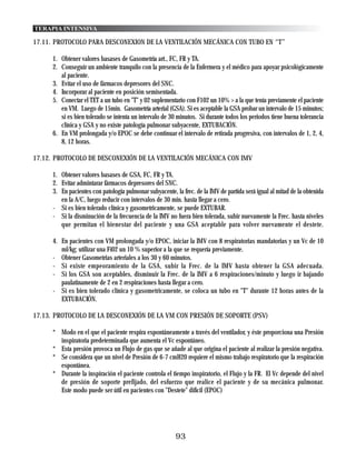 TERAPIA INTENSIVA

17.11. PROTOCOLO PARA DESCONEXION DE LA VENTILACIÓN MECÁNICA CON TUBO EN “T”

      1. Obtener valores basases de Gasometría art., FC, FR y TA.
      2. Conseguir un ambiente tranquilo con la presencia de la Enfermera y el médico para apoyar psicológicamente
         al paciente.
      3. Evitar el uso de fármacos depresores del SNC.
      4. Incorporar al paciente en posición semisentada.
      5. Conectar el TET a un tubo en "T" y 02 suplementario con F102 un 10% > a la que tenía previamente el paciente
         en VM. Luego de 15min. Gasometría arterial (GSA). Si es aceptable la GSA probar un intervalo de 15 minutos;
         si es bien tolerado se intenta un intervalo de 30 minutos. Si durante todos los periodos tiene buena tolerancia
         clínica y GSA y no existe patología pulmonar subyacente, EXTUBACIÓN.
      6. En VM prolongada y/o EPOC se debe continuar el intervalo de retirada progresiva, con intervalos de 1, 2, 4,
         8, 12 horas.

17.12. PROTOCOLO DE DESCONEXIÓN DE LA VENTILACIÓN MECÁNICA CON IMV

      1. Obtener valores basases de GSA, FC, FR y TA.
      2. Evitar admintarar fármacos depresores del SNC.
      3. En pacientes con patología pulmonar subyacente, la frec. de la IMV de partida será igual al mitad de la obtenida
         en la A/C, luego reducir con intervalos de 30 min. hasta llegar a cero.
      - Si es bien tolerado clínica y gasometricamente, se puede EXTUBAR.
      - Si la disminución de la frecuencia de la IMV no fuera bien tolerada, subir nuevamente la Frec. hasta niveles
         que permitan el bienestar del paciente y una GSA aceptable para volver nuevamente el destete.

      4. En pacientes con VM prolongada y/o EPOC, iniciar la IMV con 8 respiratorias mandatorias y un Vc de 10
         ml/kg; utilizar una Fi02 un 10 % superior a la que se requería previamente.
      - Obtener Gasometrias arteriales a los 30 y 60 minutos.
      - Si existe empeoramiento de la GSA, subir la Frec. de la IMV hasta obtener la GSA adecuada.
      - Si los GSA son aceptables, disminuir la Frec. de la IMV a 6 respiraciones/minuto y luego ir bajando
         paulatinamente de 2 en 2 respiraciones hasta llegar a cero.
      - Si es bien tolerado clínica y gasometricamente, se coloca un tubo en "T" durante 12 horas antes de la
         EXTUBACIÓN.

17.13. PROTOCOLO DE LA DESCONEXIÓN DE LA VM CON PRESIÓN DE SOPORTE (PSV)

      * Modo en el que el paciente respira espontáneamente a través del ventilador, y éste proporciona una Presión
        inspiratoria predeterminada que aumenta el Vc espontáneo.
      * Esta presión provoca un Flujo de gas que se añade al que origina el paciente al realizar la presión negativa.
      * Se considera que un nivel de Presión de 6-7 cmH20 requiere el mismo trabajo respiratorio que la respiración
        espontánea.
      * Durante la inspiración el paciente controla el tiempo inspiratorio, el Flujo y la FR. El Vc depende del nivel
        de presión de soporte prefijado, del esfuerzo que realice el paciente y de su mecánica pulmonar.
        Este modo puede ser útil en pacientes con "Destete" difícil (EPOC)




                                                          93
 