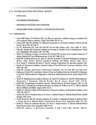 TERAPIA INTENSIVA

17.14. FACTORES QUE PUEDEN DIFICULTAR EL "DESTETE"

      * H IPOX E MI A.

      * INESTABILIDAD HEMODINÁMICA.

      * DEPENDENCIA PSICOLÓGICA DEL VENTILADOR.

      * DESEQUILIBRIO ENTRE LA DEMANDA Y CAPACIDAD DE VENTILACIÓN.

17.15. BIBLIOGRAFÍA :

      • Amato MBP, Barbas CSV, Medeiros DM, et al. Effect of a protective-ventilation strategy on mortality in the
        acute respiratory distress syndrome. N Engl J Med 1998; 338: 347-54.
      • Gammon RB, Shin MS, Buchalter SE. Pulmonary barotraumas in mechanical ventilation. Patterns and risk
        factors. Chest 1992; 102: 568-72.
      • Lee PC, Helmoortel CM, Cohn SM, Fink MP. Are low tidal volumes safe?. Chest 1990; 97: 430-4.
      • Tobin MJ, Dantaker DR. Mechanical ventilation and weaning. In: Dantzker D (ed): Cardiopulmonary Critical
        Care. Philadelphia, WB Saunders 1991; 259-308.
      • Welsh CH. Ventilación mecánica. En: Parsons PE, Kronish JPW. Secretos de los Cuidados Intensivos. 2ª
        edición. Editorial MC Graw-Hill Interamericana. M´xico DF. 2.000; 49-55.
      • Kollef MH. Cuidados Intensivos. En: Ahya SN, Flood K, Paranjothi S. El Manual Washington de Terapéutica
        Médica. 30ma. Edición. Editorial Lippinkcott Williams and Wilkins. México 2.001; 201-9.
      • Net A, Benito S. Ventilación Mecánica.2ª. edición. Springer-Verlag Ibérica SA. Barcelona (España) 1993.
      • Slutsky AS, Mechanical ventilation. American College of Chest Physicians’ Consensus Conference. Chest
        1993; 104: 1833.
      • Tobin MJ. Priciples and Practice of Mechanical Ventilation (ed). Mc Graw-Hill. New York 1994.
      • Goldwasser R, David CM. Como Iniciar e Manter o Pciente em Ventilacao Mecânica. En: David CM, Goldwasser
        R, Nácul FE. Medicina Intensiva: Diagnóstico e Tratamento. Editorial Revinter. Rio de Janeiro (Brasil) 1997;
        170-3.
      • David CM. Monitorizacaoo da Ventilacao Mecánica. En: David CM, Goldwasser R, Nácul FE. MedicinaIntensiva:
        Diagnóstico e Tratamento. Editorial Revinter. Rio de Janeiro (Brasil) 1997; 174-81.
      • Bartlett RH. Fisiopatología en medicina intensiva. Editorial Masson. Barcelona (España) 1997; 91-108.
      • Marino Paul L. Principios de la Ventilación Mecánica. En: Marino PL. El libro de la UCI. 2ª. Edición. Editorial
        Masson-Williams and Wilkins. España 1998; 453-65.
      • Slutsky AS. American College of Chest Physicians’ Consensus Conference on Mechanical Ventilation. Chest
        1993; 104: 1833-57.
      • Combs AH, Varon J. Principios básicos. En: Varon J. Cuidados intensivos. Editorial Mosby/Doyma. Madrid
        (España) 1995; 49-62.
      • Lee KH, Kerwin BA, Miro AM. Función respiratoria. En: Grenvik A. Compendio del Tratado de Medicina Crítica
        y Terapia Intensiva. Editorial Médica Panamericana. Buenos Aires (Argentina) 1998; 297-319.
      • Marino JJ. Modos de Ventilación Mecánica. En: Pacin J. Terapia Intensiva. 3ª. Edición. Editorial Médica
        Panamericana. Buenos Aires (Argentina) 2.000; 47-64.
      • Tobin MJ. Advances in Mechanical Ventilation. N Engl J Med 2.001; 334(26): 1986-94.




                                                       94
 