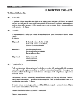 TERAPIA INTENSIVA

                                                                     18. INSUFICIENCIA RENAL AGUDA.
*Dr. Williams Vidal Panique Rojas

18.1. DEFINICIÓN:

       La Insuficiencia Renal Aguda (IRA) es el estado que se produce como consecuencia del daño en la capacidad
       renal para excretar la carga de solutos que debe ser eliminada del organismo. El resultado es la acumulación de
       productos nitrogenados en sangre y tejidos; además, pueden o no presentarse signos y síntomas clínicos y
       puede cursar con o sin oliguria.

18.2. ETIOLOGÍA:

       Es sumamente variada e incluye gran cantidad de entidades primarias que en forma directa o indirecta pueden
       causarla.
       Se divide en:

       IRA prerenal:                Depleción de volumen absoluta del LEC.
                                    Depleción de volumen relativa del LEC.
                                    Cambios del tono vascular renal.

       IRA intrínseca:              Enfermedades glomerulares.
                                    Enfermedades tubulointersticiales.
                                    Enfermedades vasculares.

       IRA post renal:              Obstrucción uretral.
                                    Obstrucción vesical.
                                    Obstrucción ureteral.

18.3. CUADRO CLÍNICO:

       Puede presentarse como síndrome urémico, si la velocidad del deterioro de la función renal ha sido muy rápida
       como en los casos de sépsis; este síndrome se manifiesta por encefalopatía, gastritis u otros signos. Las
       alteraciones hidroelectrolíticas pueden manifestarse con sobrecarga o déficit de líquidos con la presencia o
       ausencia de edemas.

       El desequilibrio ácido-básico, usualmente acidosis metabólica, hace que el paciente tenga “sed de aire”, confusión,
       asterixis, alteraciones mentales y llegar hasta convulsiones y coma. Puede presentar alteraciones en el tracto
       gastrointestinal como vómitos y/o diarrea.

       EL volumen urinario puede estar por encima o por debajo del límite de oliguria o haber anuria franca. (Oliguria
       es un volumen urinario inferior a 400 ml/24 h).

       Pueden ocurrir arritmias cardiacas secundarias a hiperkalemia.

       Exámenes complementarios:
 
