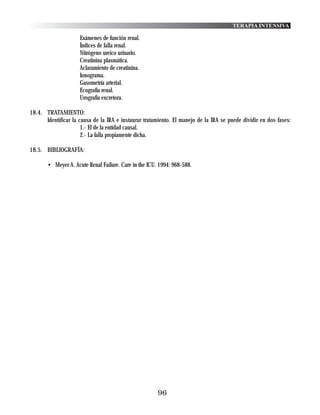 TERAPIA INTENSIVA

                     Exámenes de función renal.
                     Índices de falla renal.
                     Nitrógeno ureico urinario.
                     Creatinina plasmática.
                     Aclaramiento de creatinina.
                     Ionograma.
                     Gasometría arterial.
                     Ecografía renal.
                     Urografía excretora.

18.4. TRATAMIENTO:
      Identificar la causa de la IRA e instaurar tratamiento. El manejo de la IRA se puede dividir en dos fases:
                      1.- El de la entidad causal.
                      2.- La falla propiamente dicha.

18.5. BIBLIOGRAFÍA:

       • Meyer A. Acute Renal Failure. Care in the ICU. 1994: 968-588.




                                                       96
 