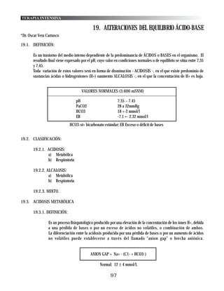 TERAPIA INTENSIVA

                                              19. ALTERACIONES DEL EQUILIBRIO ÁCIDO-BASE
*Dr. Oscar Vera Carrasco

19.1. DEFINICIÓN:

       Es un trastorno del medio interno dependiente de la predominancia de ÁCIDOS o BASES en el organismo. El
       resultado final viene expresado por el pH, cuyo valor en condiciones normales o de equilibrio se sitúa entre 7,35
       y 7,45.
       Toda variación de estos valores será en forma de disminución - ACIDOSIS -, en el que existe predominio de
       sustancias ácidas o hidrogeniones (H+) oaumento ALCALOSIS -, en el que la concentración de H+ es baja.


                                       VALORES NORMALES (3.600 mSNM)

                                   pH                          7.35 – 7.45
                                   PaCO2                       28 a 32mmHg
                                   HCO3                        18 +-2 mmol/l
                                   EB                          -7.1 +- 2.32 mmol/l
                               HCO3-st= bicarbonato estándar; EB Exceso o déficit de bases


19.2. CLASIFICACIÓN:

       19.2.1. ACIDOSIS:
               a) Metabólica
               b) Respiratoria

       19.2.2. ALCALOSIS:
                a) Metabólica
                b) Respiratoria

       19.2.3. MIXTO.

19.3. ACIDOSIS METABÓLICA

       19.3.1. DEFINICIÓN:

                 Es un proceso fisiopatológico producido por una elevación de la concentración de los iones H+, debida
                 a una pérdida de bases o por un exceso de ácidos no volátiles, o combinación de ambos.
                 La diferenciación entre la acidosis producida por una pérdida de bases o por un aumento de ácidos
                 no volátiles puede establecerse a través del llamado "anion gap" o brecha aniónica.


                                             ANION GAP = Na+ - (C1- + HCO3-)

                                                   Normal: 12 ± 4 mmol/L

                                                          97
 
